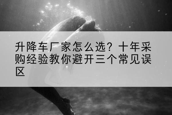 乳源升降车厂家-怎么选？十年采购经验教你避开三个常见误区