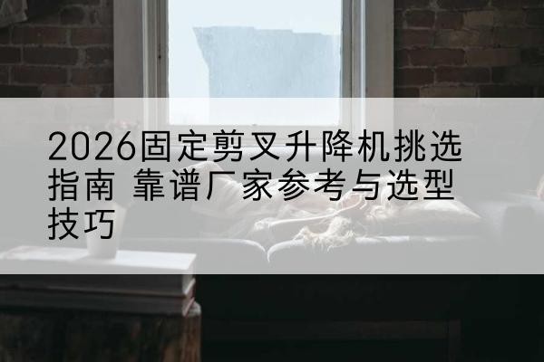 乳源固定剪叉升降机厂家推荐-2026固定剪叉升降机挑选指南 靠谱厂家参考与选型技巧