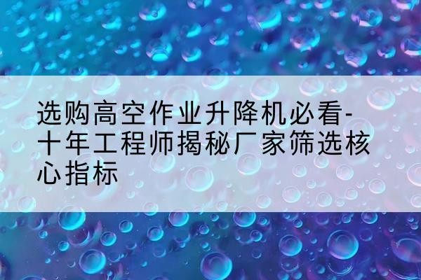 乳源高空作业升降机厂家推荐-选购高空作业升降机必看-十年工程师揭秘厂家筛选核心指标
