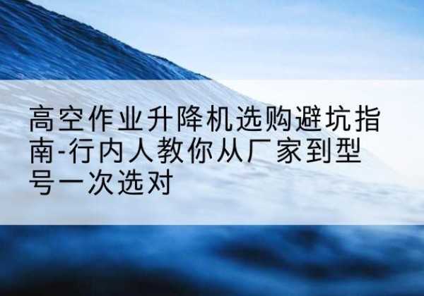 乳源升降平台厂家-高空作业升降机选购避坑指南-行内人教你从厂家到型号一次选对