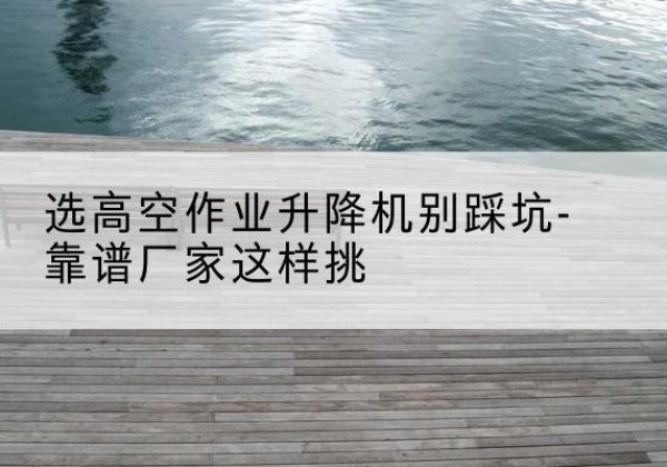乳源剪叉式升降机厂家-选高空作业升降机别踩坑-靠谱厂家这样挑