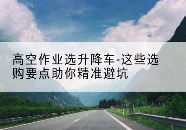 乳源升降车厂家-高空作业选升降车-这些选购要点助你*避坑