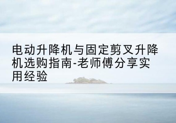 乳源电动升降机怎么选-电动升降机与固定剪叉升降机选购指南-老师傅分享实用经验