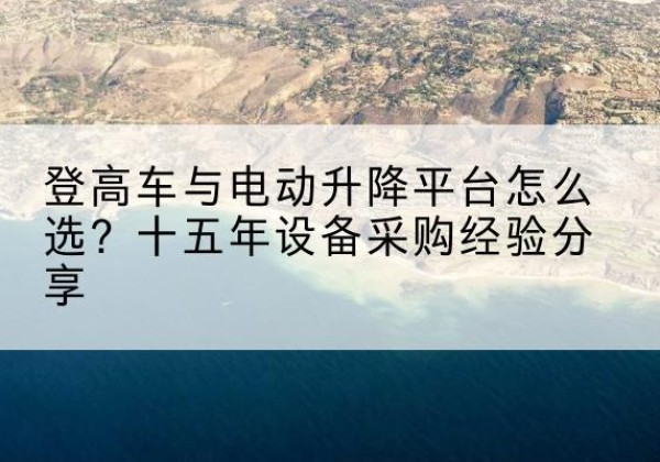 乳源登高车厂家厂家-登高车与电动升降平台怎么选？十五年设备采购经验分享