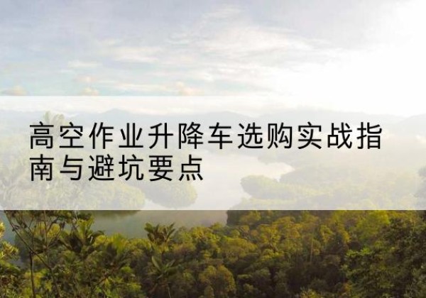乳源升降车怎么选-高空作业升降车选购实战指南与避坑要点