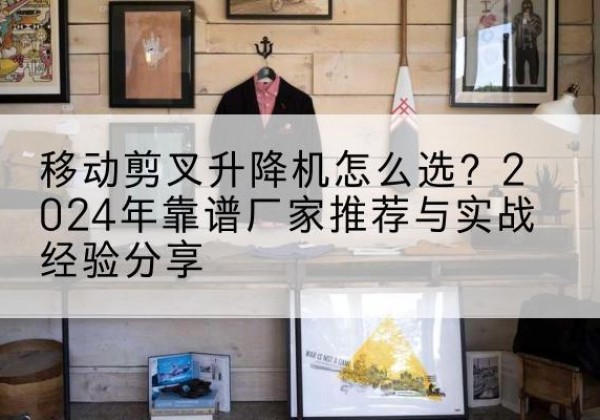 乳源升降平台厂家推荐-移动剪叉升降机怎么选？2024年靠谱厂家推荐与实战经验分享