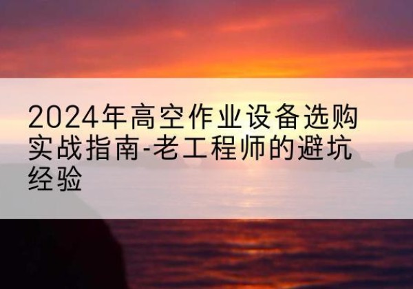 乳源高空作业升降机厂家推荐-2024年高空作业设备选购实战指南-老工程师的避坑经验