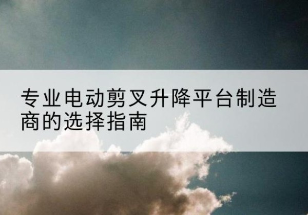 乳源电动剪叉升降平台厂家-专业电动剪叉升降平台制造商的选择指南