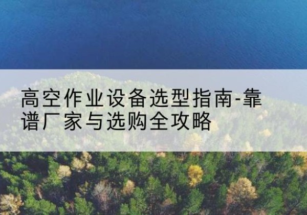 乳源升降车厂家-高空作业设备选型指南-靠谱厂家与选购全攻略