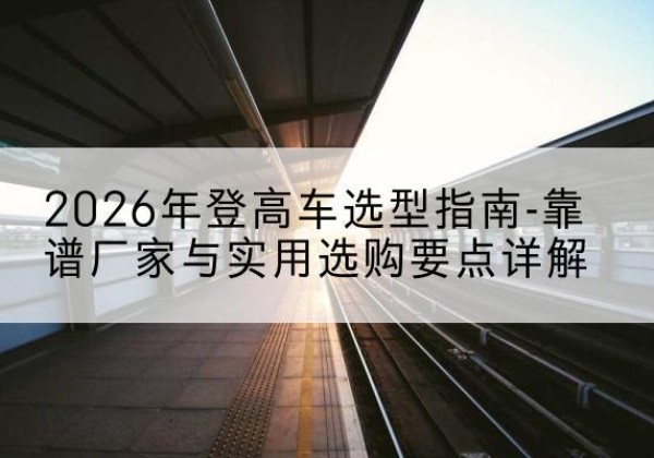 乳源登高车厂家推荐-2026年登高车选型指南-靠谱厂家与实用选购要点详解